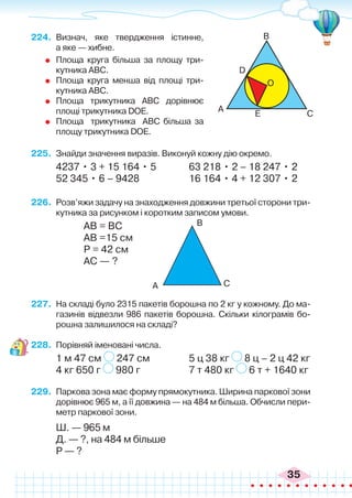 35
224.	 Визнач, яке твердження істинне,
а яке — хибне.
	 Площа круга більша за площу три-
кутника ABC.
	 Площа круга менша від площі три-
кутника ABC.
	 Площа трикутника ABC дорівнює
площі трикутника DOE.
	 Площа трикутника АВС більша за
площу трикутника DOE.
225.	 Знайди значення виразів. Виконуй кожну дію окремо.
4237 • 3 + 15 164 • 5		 63 218 • 2 – 18 247 • 2
52 345 • 6 – 9428		 16 164 • 4 + 12 307 • 2
226.	 Розв’яжи задачу на знаходження довжини третьої сторони три-
кутника за рисунком і коротким записом умови.
		 АВ = ВС
		 АВ =15 см
		 Р = 42 см
		 АС — ?
227.	 На складі було 2315 пакетів борошна по 2 кг у кожному. До ма-
газинів відвезли 986 пакетів борошна. Скільки кілограмів бо-
рошна залишилося на складі?
228.	 Порівняй іменовані числа.
1 м 47 см 247 см		 5 ц 38 кг 8 ц – 2 ц 42 кг
4 кг 650 г 980 г		 7 т 480 кг 6 т + 1640 кг
229.	 Паркова зона має форму прямокутника. Ширина паркової зони
дорівнює 965 м, а її довжина — на 484 м більша. Обчисли пери-
метр паркової зони.
	 Ш. — 965 м
	 Д. — ?, на 484 м більше
	 Р — ?
С
С
O
E
D
A
A
B
B
 
