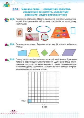 36
230.	 Розгляньте малюнок. Назвіть предмети, які мають площу по-
верхні. Площа якого із зображених предметів, на вашу думку,
найбільша?
Одиниці площі — квадратний міліметр,
квадратний сантиметр, квадратний
дециметр. Задачі вивчених типів
§ 94.
231.	 Розгляньте малюнок. Як ви вважаєте, яка фігура має найменшу
площу?
232.	 Площу можна не тільки порівнювати, а й вимірювати. Для цього
потрібно обрати одиниці вимірювання. Одиницею площі є пло-
ща квадрата, сторона якого дорівнює одиниці довжини (оди-
ничний квадрат). Розгляньте малюнок та ознайомтеся з інфор-
мацією про деякі одиниці площі.
1 см
1 дм
 