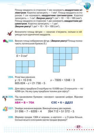 37
	 Площу квадрата зі стороною 1 мм називають квадратним мі-
ліметром. Коротко записують — 1 мм2
. Площу квадрата зі сто-
роною 1 см називають квадратним сантиметром. Коротко
записують — 1 см2
. Зверни увагу! 1 см2
= 10 • 10 = 100 (мм2
).
	 Площу квадрата зі стороною 1 дм називають квадратним де-
циметром. Коротко записують — 1 дм2
.
	 Зверни увагу! 1 дм2
= 10 • 10 = 100 (см2
).
	 Визначити площу фігури — означає з’ясувати, скільки в ній
уміщується одиничних квадратів.
233.	 Визнач площі зображених фігур. (Зверни увагу! Площу позна-
чають латинською буквою S.)
S = 3 см2
234.	 Розв’яжи рівняння.
у : 5 = 15 316 			 х – 7809 = 1248 • 3
605 824 – z = 21 738 • 5
235.	 Для офісу придбали 3 ноутбуки по 15 699 грн і 2 планшети — по
4299 грн. На яку суму придбали техніки для офісу?
236.	 Під однаковими буквами «заховані» однакові цифри. Віднови
записи.
АБ4 • Б = 70А С3С • 6 = ДД22
237.	 Знайди значення виразів. Виконуй кожну дію окремо.
31 096 • 7 – 6209 • 4 264 712 + 51 372 • 5
238.	 Фермер продав 1384 кг моркви, а картоплі — у З рази більше.
Скільки всього кілограмів овочів продав фермер?
 
