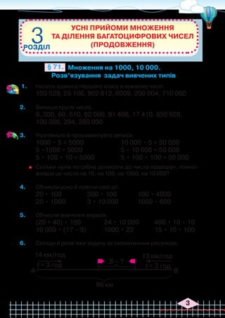 3
1.	 Назвіть одиниці першого класу в кожному числі.
103 529, 25 106, 902 812, 6009, 200 004, 710 000
2.	 Випиши круглі числа.
9, 300, 80, 510, 80 000, 91 406, 17 410, 850 608,
190 000, 294, 280 000
3.	 Розгляньте й прокоментуйте записи.
1000 • 5 = 5000			 10 000 • 5 = 50 000
5 •1000 = 5000			 5 • 10 000 = 50 000
5 • 100 • 10 = 5000		 5 • 100 • 100 = 50 000
	 Скільки нулів потрібно дописати до числа праворуч, помно-
живши це число на 10, на 100, на 1000, на 10 000?
4.	 Обчисли усно й поясни свої дії.
20 • 100		 300 • 100		 100 • 4000
20 • 1000		 3 • 10 000		 1000 • 600
5.	 Обчисли значення виразів.
(20 + 40) • 100		 24 • 10 000	 400 • 10 • 10
10 000 • (17 – 9)		 1000 • 22		 15 • 10 • 100
6.	 Склади й розв’яжи задачу за схематичним рисунком.
Усні прийоми множення
та ділення багатоцифрових чисел
(продовження)
РОЗДІЛ
3
3
Множення на 1000, 10 000.
Розв’язування задач вивчених типів
§ 71.
14 км/год 13 км/год
t = 3 год t = 3 год
А В
S – ?
96 км
 