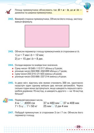 39
	 Площу прямокутника обчислюють так: S = а • b, де а і b —
довжина та ширина прямокутника.
242.	 Виміряй сторони прямокутника. Обчисли його площу, застосу-
вавши формулу.
243.	 Обчисли периметр і площу прямокутників зі сторонами а і b.
1) а = 7 мм і b = 12 мм;	
2) а = 15 дм і b = 8 дм.
244.	 Склади вирази та знайди їхнє значення.
	 Суму чисел 18 548 і 113 217 збільш у 5 разів;
	 різницю чисел 584 998 і 458 899 збільш у 7 разів;
	 суму чисел 233 215 і 21 503 зменш у 6 разів;
	 різницю чисел 355 886 і 337 214 зменш у 4 рази.
245.	 Із двох міст, відстань між якими становить 300 км, одночасно
назустріч один одному виїхали два легкові автомобілі. Через
скільки годин вони зустрінуться, якщо швидкість першого авто-
мобіля дорівнює 70 км/год, а швидкість другого — на 10 км/год
більша?
246.	 Порівняй іменовані числа.
4 м 4000 см		 37 м 480 мм 37 м 408 мм
7 т 5 ц 7 т 50 кг	 25 мм 2 дм 4 мм
247.	 Побудуй прямокутник зі сторонами 3 см і 7 см. Обчисли його
периметр і площу.
 