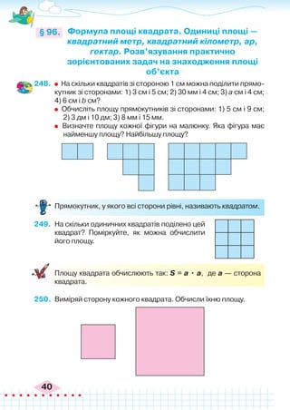 40
248.	 	 На скільки квадратів зі стороною 1 см можна поділити прямо-
кутник зі сторонами: 1) 3 см і 5 см; 2) 30 мм і 4 см; 3) а см і 4 см;
4) 6 см і b см?
	 Обчисліть площу прямокутників зі сторонами: 1) 5 см і 9 см;
2) 3 дм і 10 дм; 3) 8 мм і 15 мм.
	 Визначте площу кожної фігури на малюнку. Яка фігура має
найменшу площу? Найбільшу площу?
Формула площі квадрата. Одиниці площі —
квадратний метр, квадратний кілометр, ар,
гектар. Розв’язування практично
зорієнтованих задач на знаходження площі
об’єкта
§ 96.
	 Прямокутник, у якого всі сторони рівні, називають квадратом.
249.	 На скільки одиничних квадратів поділено цей
квадрат? Поміркуйте, як можна обчислити
його площу.
	
	 Площу квадрата обчислюють так: S = а • а, де а — сторона
квадрата.
250.	 Виміряй сторону кожного квадрата. Обчисли їхню площу.
 