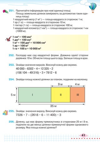 41
251.	 Прочитайте інформацію про нові одиниці площі.
	 Площу земельних ділянок вимірюють за допомогою таких оди-
ниць площі:
1 квадратний метр (1 м2
) — площа квадрата зі стороною 1 м;
1 ар (1 а) — площа квадрата зі стороною 10 м;
1 гектар (1 га) — площа квадрата зі стороною 100 м;
1 квадратний кілометр (1 км2
) — площа квадрата зі стороною 1 км
(1000 м).
1 см2
= 100 мм2
1 дм2
= 100 см2
1 м2
= 100 дм2
= 10 000 см2
1 ар = 100 м2
1 га = 100 а = 10 000 м2
252.	 Господар має сад квадратної форми. Довжина однієї сторони 
дорівнює10м.Обчислиплощуцьогосаду.Запишиплощуварах.
253.	 Знайди значення виразів. Виконуй кожну дію окремо.
40 000 – 6302 • 4 + 12 325 • 2
(156 104 – 49 316) • 3 + 7812 • 6
254.	 Знайди площу кожної ділянки за планом, поданим на малюнку.
255.	 Знайди значення виразу. Виконуй кожну дію окремо.
7326 • 7 – (2618 • 6 – 11 400) • 3
256.	 Ділянку, що має форму прямокутника зі сторонами 25 м і 8 м,
поділили на дві менші ділянки прямокутної форми однакового
розміру. Яка площа кожної ділянки?
9 м
35 м
4 м
5 м І ІІ ІІІ
 