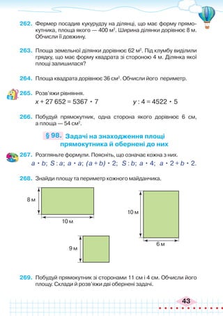 43
262.	 Фермер посадив кукурудзу на ділянці, що має форму прямо-
кутника, площа якого — 400 м2
. Ширина ділянки дорівнює 8 м.
Обчисли її довжину.
263.	 Площа земельної ділянки дорівнює 62 м2
. Під клумбу виділили
грядку, що має форму квадрата зі стороною 4 м. Ділянка якої
площі залишилася?
264.	 Площа квадрата дорівнює 36 см2
. Обчисли його периметр.
265.	 Розв’яжи рівняння.
х + 27 652 = 5367 • 7 у : 4 = 4522 • 5
266.	 Побудуй прямокутник, одна сторона якого дорівнює 6 см,
а площа — 54 см2
.
Задачі на знаходження площі
прямокутника й обернені до них
§ 98.
267.	 Розгляньте формули. Поясніть, що означає кожна з них.
a • b; S : a; a • a; (a + b) • 2; S : b; a • 4; a • 2 + b • 2.
268.	 Знайди площу та периметр кожного майданчика.
8 м
9 м
6 м
10 м
10 м
269.	 Побудуй прямокутник зі сторонами 11 см і 4 см. Обчисли його
площу. Склади й розв’яжи дві обернені задачі.
 
