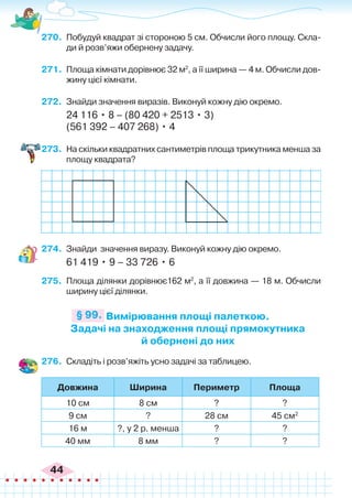 44
270.	 Побудуй квадрат зі стороною 5 см. Обчисли його площу. Скла-
ди й розв’яжи обернену задачу.
271.	 Площа кімнати дорівнює 32 м2
, а її ширина — 4 м. Обчисли дов-
жину цієї кімнати.
272.	 Знайди значення виразів. Виконуй кожну дію окремо.
24 116 • 8 – (80 420 + 2513 • 3)
(561 392 – 407 268) • 4
273.	 На скільки квадратних сантиметрів площа трикутника менша за
площу квадрата?
Вимірювання площі палеткою.
Задачі на знаходження площі прямокутника
й обернені до них
§ 99.
274.	 Знайди значення виразу. Виконуй кожну дію окремо.
61 419 • 9 – 33 726 • 6
275.	 Площа ділянки дорівнює162 м2
, а її довжина — 18 м. Обчисли
ширину цієї ділянки.
276.	 Складіть і розв’яжіть усно задачі за таблицею.
Довжина Ширина Периметр Площа
10 см 8 см ? ?
9 см ? 28 см 45 см2
16 м ?, у 2 р. менша ? ?
40 мм 8 мм ? ?
 