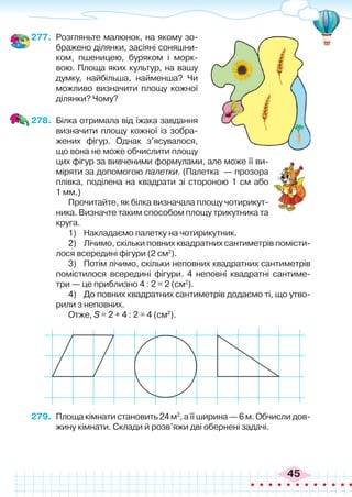 45
277.	 Розгляньте малюнок, на якому зо-
бражено ділянки, засіяні соняшни-
ком, пшеницею, буряком і морк-
вою. Площа яких культур, на вашу
думку, найбільша, найменша? Чи
можливо визначити площу кожної
ділянки? Чому?
278.	 Білка отримала від їжака завдання
визначити площу кожної із зобра-
жених фігур. Однак з’ясувалося,
що вона не може обчислити площу
цих фігур за вивченими формулами, але може її ви-
міряти за допомогою палетки. (Палетка  — прозора
плівка, поділена на квадрати зі стороною 1 см або
1 мм.)
Прочитайте, як білка визначала площу чотирикут-
ника. Визначте таким способом площу трикутника та
круга.
1)	 Накладаємо палетку на чотирикутник.
2)	 Лічимо, скільки повних квадратних сантиметрів помісти-
лося всередині фігури (2 см2
).
3)	 Потім лічимо, скільки неповних квадратних сантиметрів
помістилося всередині фігури. 4 неповні квадратні сантиме-
три — це приблизно 4 : 2 = 2 (см2
).
4)	 До повних квадратних сантиметрів додаємо ті, що утво-
рили з неповних.
Отже, S = 2 + 4 : 2 = 4 (см2
).
279.	 Площакімнатистановить24м2
,аїїширина—6м.Обчислидов-
жину кімнати. Склади й розв’яжи дві обернені задачі.
 