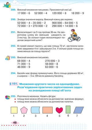 48
289.	 Виконай множення письмово. Прокоментуй свої дії.
17 000 • 6 52 000 • 4 120 000 • 8 18 200 • 9
290.	 Знайди значення виразу. Виконуй кожну дію окремо.
52 000 • 4 – 35 000 • 2	 900 000 – 64 000 • 5
72 000 • 3 + 270 000 • 2	 290 000 + 14 000 • 6
291.	 Велосипедист за 3 год проїхав 36 км. На зво-
ротному шляху він зменшив швидкість на
3 км/год. За скільки годин велосипедист по-
долав зворотний шлях?
292.	 В ігровій кімнаті підлогу, що має площу 72 м2
, застелили кили-
мом завдовжки 4 м і завширшки 3 м. У скільки разів площа ки-
лима менша за площу підлоги?
293.	 Виконай множення письмово.
68 000 • 4			 270 000 • 3
71 300 • 5			 56 000 • 8
46 000 • 9			 63 000 • 6
294.	 Басейн має форму прямокутника. Його площа дорівнює 60 м2
,
а ширина — 5 м. Обчисли довжину басейну.
Множення круглого числа на одноцифрове.
Розв’язування практично зорієнтованих задач
на знаходження площі об’єкта
§ 101.
295.	 Розгляньте малюнок. Назвіть фігури:
	 площу яких можна обчислити за допомогою вивчених формул;
	 площу яких можна обчислити за допомогою палетки.
1 2 3 4 5 6 7
 