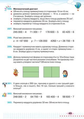 49
296.	 Математичний диктант
	 Обчисліть площу прямокутника зі сторонами 10 см і 6 см;
	 довжина ділянки прямокутної форми — 10 м, а ширина — на
2 м менша. Знайдіть площу цієї ділянки;
	 знайдіть сторону квадрата, якщо його площа дорівнює 25 см2
;
	 периметр квадрата дорівнює 24 см. Знайдіть його площу;
	 знайдіть периметр і площу квадрата зі стороною 8 см.
297.	 Виконай множення письмово.
245 000 • 4 71 300 • 7 178 600 • 5 83 420 • 6
298.	 Розв’яжи рівняння.
х : 4 = 87 000 у : 7 = 126 000 4260 + z = 28 700 • 9
299.	 Квадрат і прямокутник мають однакову площу. Довжина сторо-
ни квадрата дорівнює 4 см, а однієї зі сторін прямокутника —
8 см. Знайди другу сторону прямокутника.
300.	 Ділянку прямокутної форми зі сторонами 4 м та 10 м білка і їжак
розділили на дві частини різними способами. Чи однакову пло-
щу мають утворені частини? Обчисли їхню площу.
1
2
3
4 5
301.	 У двох хлопців є 200 грн, причому в одного з них грошей удві-
чі більше, ніж в іншого, без 10 грн. Скільки грошей у кожного
хлопця?
302.	 Виконай множення письмово.
248 000 • 2 64 700 • 8 183 400 • 4 98 600 • 7
303.	 Периметр квадрата дорівнює 32 мм. Обчисли його площу.
 