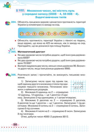50
304.	 Обчисліть ланцюжок виразів і дізнаєтеся протяжність території
України (у кілометрах) із заходу на схід.
Множення чисел, які містять нуль
у середині запису (5608 • 4, 56 008 • 4).
Задачі вивчених типів
§ 102.
: : + +
100
3
27 16
9 6 1000
.
. 2
.
	 Обчисліть протяжність території України з півночі на південь,
якщо відомо, що вона на 423 км менша, ніж із заходу на схід.
Пригадайте, що ви дізналися про площу України.
305.	 Математичний диктант
	 Які два однакові числа потрібно додати, щоб їхня сума дорівню-
вала 6000?
	 Які два однакові числа потрібно додати, щоб їхня сума дорівню-
вала 70 000?
	 Валеріязадумаладвачисла,меншезякихдорівнює90.Визнач-
те друге число, якщо їхня різниця дорівнює 9900.
306.	 Розгляньте запис і прочитайте, як виконують письмове мно-
ження.
1)	 Записуємо числа одне під одним так,
щоб одиниці другого множника стояли під оди-
ницями першого множника. Починаємо мно-
жити з найменших розрядів.
2)	 Множимо 6 одиниць на 2 — отримуємо
12 одиниць. 12 одиниць — це 1 десяток і 2 оди-
ниці. Записуємо 2 під одиницями, а 1 запам’ятовуємо.
3)	 Множимо 0 десятків на 2 — отримуємо 0 десятків.
0 десятків та ще 1 десяток — це 1 десяток. Записуємо 1 під де-
сятками. Множимо 0 сотень на 2 — отримуємо 0 сотень. Запи-
суємо 0 під сотнями.
4)	 Множимо 4 тисячі на 2 — отримуємо 8 тисяч. Записуємо
8 під тисячами.
Отже, добуток чисел 4006 і 2 дорівнює 8012.
1
2
3
4 5
x
 