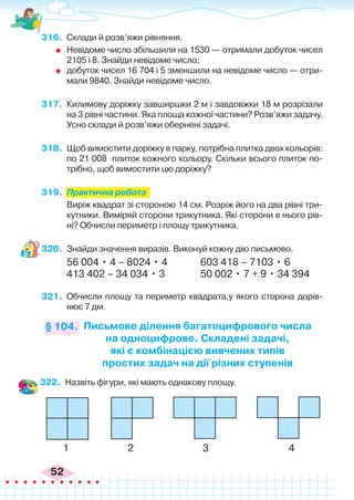 52
316.	 Склади й розв’яжи рівняння.
	 Невідоме число збільшили на 1530 — отримали добуток чисел
2105 і 8. Знайди невідоме число;
	 добуток чисел 16 704 і 5 зменшили на невідоме число — отри-
мали 9840. Знайди невідоме число.
317.	 Килимову доріжку завширшки 2 м і завдовжки 18 м розрізали
на 3 рівні частини. Яка площа кожної частини? Розв’яжи задачу.
Усно склади й розв’яжи обернені задачі.
318.	 Щоб вимостити доріжку в парку, потрібна плитка двох кольорів:
по 21 008 плиток кожного кольору. Скільки всього плиток по-
трібно, щоб вимостити цю доріжку?
319.	 Практична робота
	 Виріж квадрат зі стороною 14 см. Розріж його на два рівні три-
кутники. Виміряй сторони трикутника. Які сторони в нього рів-
ні? Обчисли периметр і площу трикутника.
320.	 Знайди значення виразів. Виконуй кожну дію письмово.
56 004 • 4 – 8024 • 4		 603 418 – 7103 • 6
413 402 – 34 034 • 3		 50 002 • 7 + 9 • 34 394
321.	 Обчисли площу та периметр квадрата,у якого сторона дорів-
нює 7 дм.
Письмове ділення багатоцифрового числа
на одноцифрове. Складені задачі,
які є комбінацією вивчених типів
простих задач на дії різних ступенів
§ 104.
322.	 Назвіть фігури, які мають однакову площу.
1 2 3 4
 
