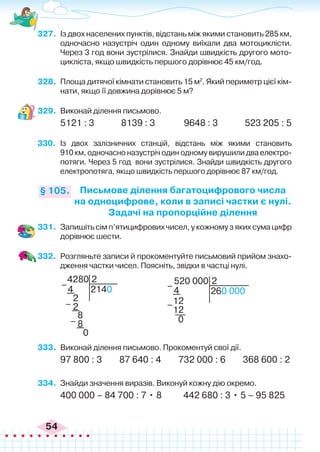 54
327.	 Із двох населених пунктів, відстань між якими становить 285 км,
одночасно назустріч один одному виїхали два мотоциклісти.
Через 3 год вони зустрілися. Знайди швидкість другого мото-
цикліста, якщо швидкість першого дорівнює 45 км/год.
328.	 Площа дитячої кімнати становить 15 м2
. Який периметр цієї кім-
нати, якщо її довжина дорівнює 5 м?
329.	 Виконай ділення письмово.
5121 : 3 8139 : 3 9648 : 3 523 205 : 5
330.	 Із двох залізничних станцій, відстань між якими становить
910 км, одночасно назустріч один одному вирушили два електро-
потяги. Через 5 год вони зустрілися. Знайди швидкість другого
електропотяга, якщо швидкість першого дорівнює 87 км/год.
Письмове ділення багатоцифрового числа
на одноцифрове, коли в записі частки є нулі.
Задачі на пропорційне ділення
§ 105.
331.	 Запишіть сім п’ятицифрових чисел, у кожному з яких сума цифр
дорівнює шести.
332.	 Розгляньте записи й прокоментуйте письмовий прийом знахо-
дження частки чисел. Поясніть, звідки в частці нулі.
4280
2140
2
4
2
8
2
8
0
–
–
–
4
12
12
0
–
–
520 000
260 000
2
333.	 Виконай ділення письмово. Прокоментуй свої дії.
97 800 : 3 87 640 : 4 732 000 : 6 368 600 : 2
334.	 Знайди значення виразів. Виконуй кожну дію окремо.
400 000 – 84 700 : 7 • 8 442 680 : 3 • 5 – 95 825
 