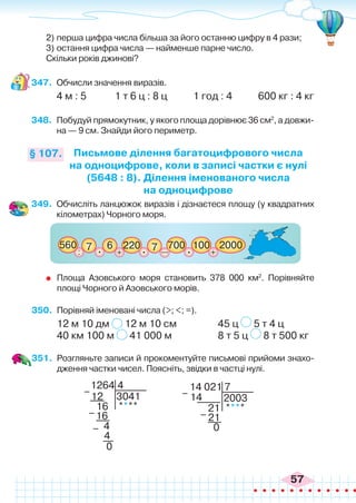 57
2)	перша цифра числа більша за його останню цифру в 4 рази;
3)	остання цифра числа — найменше парне число.
Скільки років джинові?
347.	 Обчисли значення виразів.
4 м : 5 1 т 6 ц : 8 ц 1 год : 4 600 кг : 4 кг
348.	 Побудуй прямокутник, у якого площа дорівнює 36 см2
, а довжи-
на — 9 см. Знайди його периметр.
Письмове ділення багатоцифрового числа
на одноцифрове, коли в записі частки є нулі
(5648 : 8). Ділення іменованого числа
на одноцифрове
§ 107.
349.	 Обчисліть ланцюжок виразів і дізнаєтеся площу (у квадратних
кілометрах) Чорного моря.
: +
560 700 100
220 7
7 6
+
2000
. . .
_
	 Площа Азовського моря становить 378 000 км2
. Порівняйте
площі Чорного й Азовського морів.
350.	 Порівняй іменовані числа (>; <; =).
12 м 10 дм 12 м 10 см 		 45 ц 5 т 4 ц
40 км 100 м 41 000 м		 8 т 5 ц 8 т 500 кг
351.	 Розгляньте записи й прокоментуйте письмові прийоми знахо-
дження частки чисел. Поясніть, звідки в частці нулі.
1264
3041
****
4
12
16
16
4
4
0
–
–
–
14 021
2003
****
7
14
21
21
0
–
–
 