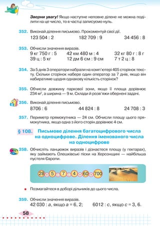 58
	 Зверни увагу! Якщо наступне неповне ділене не можна поді-
лити на це число, то в частці записуємо нуль.
352.	 Виконай ділення письмово. Прокоментуй свої дії.
123 504 : 2			 182 709 : 9		 34 456 : 8
353.	 Обчисли значення виразів.
9 кг 750 г : 5	 42 км 480 м : 4	 	 32 кг 80 г : 8 г
39 ц : 5 кг		 12 дм 6 см : 9 см	 7 т 2 ц : 8
354.	 За 5 днів 3 оператори набрали на комп’ютері 405 сторінок текс-
ту. Скільки сторінок набере один оператор за 7 днів, якщо він
набиратиме щодня однакову кількість сторінок?
355.	 Обчисли довжину паркової зони, якщо її площа дорівнює
234 м2
, а ширина — 9 м. Склади й розв’яжи обернені задачі.
356.	 Виконай ділення письмово.
8706 : 6			 44 824 : 8		 24 708 : 3
357.	 Периметр прямокутника — 24 см. Обчисли площу цього пря-
мокутника, якщо одна з його сторін дорівнює 4 см.
Письмове ділення багатоцифрового числа
на одноцифрове. Ділення іменованого числа
на одноцифрове
§ 108.
358.	 Обчисліть ланцюжок виразів і дізнаєтеся площу (у гектарах),
яку займають Олешківські піски на Херсонщині — найбільша
пустеля Європи.
:
5
28 60
7 700
. . .
4
:
	 Позмагайтеся в доборі дільників до цього числа.
359.	 Обчисли значення виразів.
42 030 : а, якщо а = 6, 2; 6012 : с, якщо с = 3, 6.
 