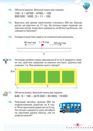 5
13.	 Обчисли вирази. Виконуй кожну дію окремо.
150 : 3 + (9789 – 4780) • 100
890 000 : 1000 : 5 + 11 • 100
14.	 Відстань між двома пристанями становить 204 км. Буксир
долає цю відстань за 17 год. За скільки годин подолає цю
відстань катер, якщо його швидкість на 22 км/год більша, ніж
швидкість буксира?
15.	 Склади й розв’яжи задачу за схематичним рисунком.
16.	 Господар розбив город завширшки 8 м на 4 квадратні гряд-
ки так, щоб між грядками та навколо них була доріжка зав-
ширшки 1 м. Яка довжина цього городу?
45 км/год 50 км/год
?
t = 6 год
8 м
?
17.	 Обчисли вираз. Виконуй кожну дію окремо.
648 : 9 • 100 – (670 000 + 30 000) : 10 000
18.	 Рейсовий автобус проїхав 292 км
асфальтованою дорогою за 4 год,
а 78 км ґрунтовою дорогою за 2 год.
На скільки швидкість руху автобуса
на ґрунтовій дорозі менша, ніж на
асфальтованій?
 
