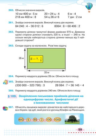 59
360.	 Обчисли значення виразів.
10 км 400 м : 5 м	 20 т 24 ц : 4	 6 м : 4
218 км 400 м : 8		 54 ц 36 кг 6	 7 дм : 2 см
361.	 Знайди значення виразів. Виконуй кожну дію окремо.
84 240 : 4 – 36 012 : 6 8064 : 8 + 68 406 : 2
362.	 Периметр ділянки трикутної форми дорівнює 970 м. Довжина
однієї сторони ділянки становить 220 м, а іншої — 340 м. На
скільки метрів найкоротша сторона ділянки менша від її най-
довшої сторони?
363.	 Склади задачу за малюнком. Розв’яжи задачу.
Закріплення письмових прийомів ділення на
одноцифрове число. Арифметичні дії
з іменованими числами
§ 109.
35 м
26 м S — ?, 1
5
364.	 Периметр квадрата дорівнює 28 см. Обчисли його площу.
365.	 Знайди значення виразів. Виконуй кожну дію окремо.
(330 000 – 323 790) : 3 28 084 : 7 + 36 145 • 4
366.	 Периметр квадрата дорівнює 240 мм. Обчисли його площу.
367.	 Обчисліть ланцюжок виразів і дізнаєтеся вік найстарішого дере-
ва в Україні. Це дуб, який росте в урочищі Юзефін на Рівненщині.
480 100 1000
6 :
: 90
. 3 _ _
 
