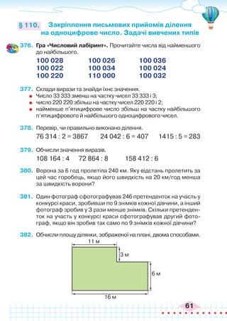 61
Закріплення письмових прийомів ділення
на одноцифрове число. Задачі вивчених типів
§ 110.
376.	 Гра «Числовий лабіринт». Прочитайте числа від найменшого
до найбільшого.
100 028		 100 026		 100 036
100 022		 100 034		 100 024
100 220		 110 000		 100 032
377.	 Склади вирази та знайди їхнє значення.
	 Число 33 333 зменш на частку чисел 33 333 і 3;
	 число 220 220 збільш на частку чисел 220 220 і 2;
	 найменше п’ятицифрове число збільш на частку найбільшого
п’ятицифрового й найбільшого одноцифрового чисел.
378.	 Перевір, чи правильно виконано ділення.
76 314 : 2 = 3867 24 042 : 6 = 407	 1415 : 5 = 283
379.	 Обчисли значення виразів.
108 164 : 4	 72 864 : 8 	 158 412 : 6
380.	 Ворона за 6 год пролетіла 240 км. Яку відстань пролетить за
цей час горобець, якщо його швидкість на 20 км/год менша
за швидкість ворони?
381.	 Один фотограф сфотографував 246 претенденток на участь у
конкурсі краси, зробивши по 9 знімків кожної дівчини, а інший
фотограф зробив у З рази менше знімків. Скільки претенден-
ток на участь у конкурсі краси сфотографував другий фото-
граф, якщо він зробив так само по 9 знімків кожної дівчини?
382.	 Обчисли площу ділянки, зображеної на плані, двома способами.
11 м
3 м
6 м
16 м
 