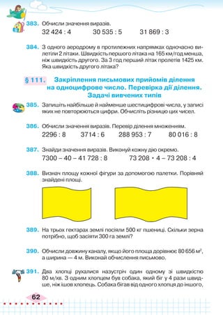 62
383.	 Обчисли значення виразів.
32 424 : 4	 	 30 535 : 5	 31 869 : 3
384.	 З одного аеродрому в протилежних напрямках одночасно ви-
летіли 2 літаки. Швидкість першого літака на 165 км/год менша,
ніж швидкість другого. За 3 год перший літак пролетів 1425 км.
Яка швидкість другого літака?
Закріплення письмових прийомів ділення
на одноцифрове число. Перевірка дії ділення.
Задачі вивчених типів
§ 111.
385.	 Запишіть найбільше й найменше шестицифрові числа, у записі
яких не повторюються цифри. Обчисліть різницю цих чисел.
386.	 Обчисли значення виразів. Перевір ділення множенням.
2296 : 8	 3714 : 6	 288 953 : 7	 80 016 : 8
387.	 Знайди значення виразів. Виконуй кожну дію окремо.
7300 – 40 – 41 728 : 8	 73 208 • 4 – 73 208 : 4
388.	 Визнач площу кожної фігури за допомогою палетки. Порівняй
знайдені площі.
389.	 На трьох гектарах землі посіяли 500 кг пшениці. Скільки зерна
потрібно, щоб засіяти 300 га землі?
390.	 Обчисли довжину каналу, якщо його площа дорівнює 80 656 м2
,
а ширина — 4 м. Виконай обчислення письмово.
391.	 Два хлопці рухалися назустріч один одному зі швидкістю
80 м/хв. З одним хлопцем був собака, який біг у 4 рази швид-
ше, ніж ішов хлопець. Собака бігав від одного хлопця до іншого,
 