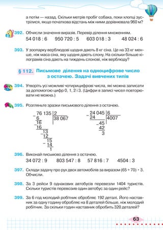63
а потім — назад. Скільки метрів пробіг собака, поки хлопці зус-
трілися, якщо початкова відстань між ними дорівнювала 960 м?
392.	 Обчисли значення виразів. Перевір ділення множенням.
54 018 : 6 950 720 : 5 603 018 : 3 48 024 : 6
393.	 У зоопарку верблюдові щодня дають 8 кг сіна. Це на 33 кг мен-
ше, ніж маса сіна, яку щодня дають слону. На скільки більше кі-
лограмів сіна дають на тиждень слонові, ніж верблюду?
Письмове ділення на одноцифрове число
з остачею. Задачі вивчених типів
§ 112.
394.	 Утворіть усі можливі чотирицифрові числа, які можна записати
за допомогою цифр 0, 1, 2 і 3. (Цифри в записі чисел повторю-
вати не можна.)
395.	 Розгляньте зразки письмового ділення з остачею.
24 045
4007
6
45
24
3
42
–
–
76 135
38 067
2
6
16
16
13
15
1
12
14
–
–
–
–
396.	 Виконай письмово ділення з остачею.
34 072 : 9	 803 547 : 8	 57 816 : 7	 4504 : 3
397.	 Склади задачу про рух двох автомобілів за виразом (65 + 70) • 3.
Обчисли.
398.	 За 3 рейси 9 однакових автобусів перевезли 1404 туристів.
Скільки туристів перевозив один автобус за один рейс?
399.	 За 6 год молодий робітник обробляє 192 деталі. Його настав-
ник за одну годину обробляє на 8 деталей більше, ніж молодий
робітник. За скільки годин наставник обробить 320 деталей?
 