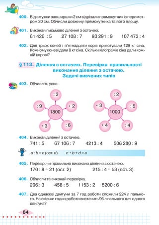 64
400.	 Відсмужкизавширшки2смвідрізалипрямокутникізперимет-
ром 20 см. Обчисли довжину прямокутника та його площу.
401.	 Виконай письмово ділення з остачею.
61 426 : 5 27 108 : 7 93 291 : 9 107 473 : 4
402.	 Для трьох коней і п’ятнадцяти корів приготували 129 кг сіна.
Кожному коневі дали 8 кг сіна. Скільки кілограмів сіна дали кож-
ній корові?
Ділення з остачею. Перевірка правильності
виконання ділення з остачею.
Задачі вивчених типів
§ 113.
403.	 Обчисліть усно.
404.	 Виконай ділення з остачею.
741 : 5	 67 106 : 7	 4213 : 4	 506 280 : 9
	 a : b = c (ост. d) c • b + d = a
405.	 Перевір, чи правильно виконано ділення з остачею.
170 : 8 = 21 (ост. 2) 215 : 4 = 53 (ост. 3)
406.	 Обчисли та виконай перевірку.
206 : 3	 458 : 5	 1153 : 2	 5200 : 6
407.	 Два однакові двигуни за 7 год роботи спожили 224 л пально-
го. На скільки годин роботи вистачить 96 л пального для одного
двигуна?
: 9
: 3
: 5
: 4
: 2
: 6
• 3 • 4
• 3
• 2
1800 1000
 
