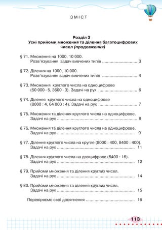 113
З М І С Т
Розділ 3
	 Усні прийоми множення та ділення багатоцифрових
чисел (продовження)
§ 71. Множення на 1000, 10 000.
Розв’язування задач вивчених типів ............................. 3
§ 72. Ділення на 1000, 10 000.
Розв’язування задач вивчених типів ............................. 4
§ 73. Множення круглого числа на одноцифрове
(50 000 ∙ 5, 3600 ∙ 3). Задачі на рух ................................ 6
§ 74. Ділення круглого числа на одноцифрове
(8000 : 4, 64 000 : 4). Задачі на рух ................................ 7
§ 75. Множення та ділення круглого числа на одноцифрове.
Задачі на рух .
................................................................ 8
§ 76. Множення та ділення круглого числа на одноцифрове.
Задачі на рух .
.............................................................. 9
§ 77. Ділення круглого числа на кругле (8000 : 400, 8400 : 400).
Задачі на рух .
.............................................................. 11
§ 78. Ділення круглого числа на двоцифрове (6400 : 16).
Задачі на рух .
.............................................................. 12
§ 79. Прийоми множення та ділення круглих чисел.
Задачі на рух .
.............................................................. 14
§ 80. Прийоми множення та ділення круглих чисел.
Задачі на рух .
.............................................................. 15
Перевіряємо свої досягнення ........................................ 16
 