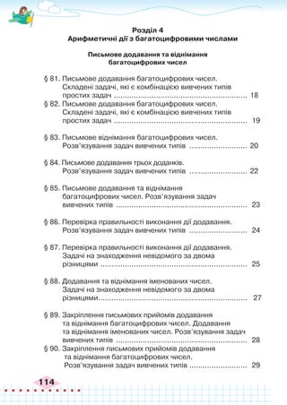 114
Розділ 4
Арифметичні дії з багатоцифровими числами
Письмове додавання та віднімання
багатоцифрових чисел
§ 81. Письмове додавання багатоцифрових чисел.
Складені задачі, які є комбінацією вивчених типів
простих задач ............................................................. 18
§ 82. Письмове додавання багатоцифрових чисел.
Складені задачі, які є комбінацією вивчених типів
простих задач ............................................................. 19
§ 83. Письмове віднімання багатоцифрових чисел.
Розв’язування задач вивчених типів ........................... 20
§ 84. Письмове додавання трьох доданків.
Розв’язування задач вивчених типів ........................... 22
§ 85. Письмове додавання та віднімання
багатоцифрових чисел. Розв’язування задач
вивчених типів ............................................................ 23
§ 86. Перевірка правильності виконання дії додавання.
Розв’язування задач вивчених типів ........................... 24
§ 87. Перевірка правильності виконання дії додавання.
Задачі на знаходження невідомого за двома
різницями ................................................................... 25
§ 88. Додавання та віднімання іменованих чисел.
Задачі на знаходження невідомого за двома
різницями.
................................................................... 27
§ 89. Закріплення письмових прийомів додавання
та віднімання багатоцифрових чисел. Додавання
та віднімання іменованих чисел. Розв’язування задач
вивчених типів ............................................................ 28
§ 90. Закріплення письмових прийомів додавання
та віднімання багатоцифрових чисел.
Розв’язування задач вивчених типів .
.......................... 29
 