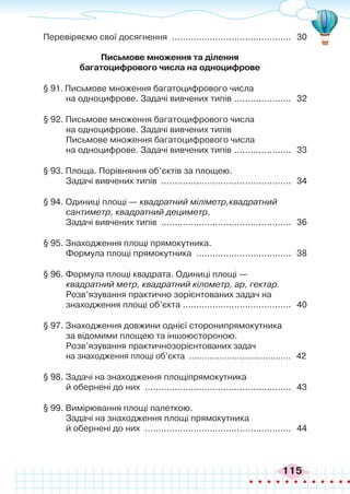 115
Перевіряємо свої досягнення ............................................. 30
Письмове множення та ділення
багатоцифрового числа на одноцифрове
§ 91. Письмове множення багатоцифрового числа
на одноцифрове. Задачі вивчених типів ...................... 32
§ 92. Письмове множення багатоцифрового числа
на одноцифрове. Задачі вивчених типів
Письмове множення багатоцифрового числа
на одноцифрове. Задачі вивчених типів ...................... 33
§ 93. Площа. Порівняння об’єктів за площею.
Задачі вивчених типів ................................................. 34
§ 94. Одиниці площі — квадратний міліметр,квадратний
сантиметр, квадратний дециметр.
Задачі вивчених типів ................................................. 36
§ 95. Знаходження площі прямокутника.
Формула площі прямокутника .................................... 38
§ 96. Формула площі квадрата. Одиниці площі —
квадратний метр, квадратний кілометр, ар, гектар.
Розв’язування практично зорієнтованих задач на
знаходження площі об’єкта .
........................................ 40
§ 97. Знаходження довжини однієї сторонипрямокутника
за відомими площею та іншоюстороною.
Розв’язування практичнозорієнтованих задач
на знаходження площі об’єкта ......................................... 42
§ 98. Задачі на знаходження площіпрямокутника
й обернені до них ....................................................... 43
§ 99. Вимірювання площі палеткою.
Задачі на знаходження площі прямокутника
й обернені до них ....................................................... 44
 