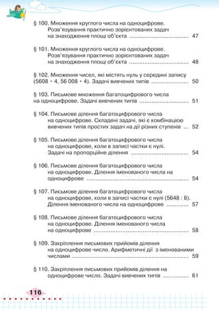 116
§ 100. Множення круглого числа на одноцифрове.
Розв’язування практично зорієнтованих задач
на знаходження площі об’єкта .................................... 47
§ 101. Множення круглого числа на одноцифрове.
Розв’язування практично зорієнтованих задач
на знаходження площі об’єкта .................................... 48
§ 102. Множення чисел, які містять нуль у середині запису
(5608 • 4, 56 008 • 4). Задачі вивчених типів ....................... 50
§ 103. Письмове множення багатоцифрового числа
на одноцифрове. Задачі вивчених типів .............................. 51
§ 104. Письмове ділення багатоцифрового числа
на одноцифрове. Складені задачі, які є комбінацією
вивчених типів простих задач на дії різних ступенів .... 52
§ 105. Письмове ділення багатоцифрового числа
на одноцифрове, коли в записі частки є нулі.
Задачі на пропорційне ділення ................................... 54
§ 106. Письмове ділення багатоцифрового числа
на одноцифрове. Ділення іменованого числа на
одноцифрове ............................................................. 54
§ 107. Письмове ділення багатоцифрового числа
на одноцифрове, коли в записі частки є нулі (5648 : 8).
Ділення іменованого числа на одноцифрове .............. 57
§ 108. Письмове ділення багатоцифрового числа
на одноцифрове. Ділення іменованого числа
на одноцифрове ......................................................... 58
§ 109. Закріплення письмових прийомів ділення
на одноцифрове число. Арифметичні дії з іменованими
числами ...................................................................... 59
§ 110. Закріплення письмових прийомів ділення на
одноцифрове число. Задачі вивчених типів ................ 61
 