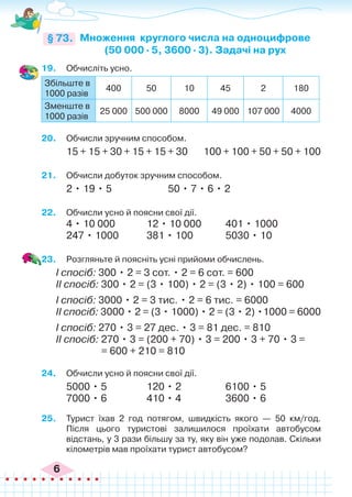 6
19.	 Обчисліть усно.
Збільште в
1000 разів
400 50 10 45 2 180
Зменште в
1000 разів
25 000 500 000 8000 49 000 107 000 4000
20.	 Обчисли зручним способом.
15 + 15 + 30 + 15 + 15 + 30 100 + 100 + 50 + 50 + 100
21.	 Обчисли добуток зручним способом.
2 • 19 • 5	 50 • 7 • 6 • 2
22.	 Обчисли усно й поясни свої дії.
4 • 10 000		 12 • 10 000	 401 • 1000
247 • 1000		 381 • 100		 5030 • 10
23.	 Розгляньте й поясніть усні прийоми обчислень.
І спосіб: 300 • 2 = 3 сот. • 2 = 6 сот. = 600
ІІ спосіб: 300 • 2 = (3 • 100) • 2 = (3 • 2) • 100 = 600
І спосіб: 3000 • 2 = 3 тис. • 2 = 6 тис. = 6000
ІІ спосіб: 3000 • 2 = (3 • 1000) • 2 = (3 • 2) •1000 = 6000
І спосіб: 270 • 3 = 27 дес. • 3 = 81 дес. = 810
ІІ спосіб: 270 • 3 = (200 + 70) • 3 = 200 • 3 + 70 • 3 =
= 600 + 210 = 810
24.	 Обчисли усно й поясни свої дії.
5000 • 5		 120 • 2		 6100 • 5
7000 • 6		 410 • 4		 3600 • 6
25.	 Турист їхав 2 год потягом, швидкість якого — 50 км/год.
Після цього туристові залишилося проїхати автобусом
відстань, у 3 рази більшу за ту, яку він уже подолав. Скільки
кілометрів мав проїхати турист автобусом?
Множення круглого числа на одноцифрове
(50 000 ∙ 5, 3600 ∙ 3). Задачі на рух
§ 73.
 