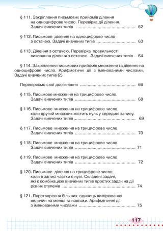 117
§ 111. Закріплення письмових прийомів ділення
на одноцифрове число. Перевірка дії ділення.
Задачі вивчених типів ................................................ 62
§ 112. Письмове ділення на одноцифрове число
з остачею. Задачі вивчених типів ................................ 63
§ 113. Ділення з остачею. Перевірка правильності
виконання ділення з остачею. Задачі вивчених типів .. 64
§ 114. Закріплення письмових прийомів множення та ділення на
одноцифрове число. Арифметичні дії з іменованими числами.
Задачі вивчених типів 65
Перевіряємо свої досягнення ............................................. 66
§ 115. Письмове множення на трицифрове число.
Задачі вивчених типів ................................................. 68
§ 116. Письмове множення на трицифрове число,
коли другий множник містить нуль у середині запису.
Задачі вивчених типів.................................................. 69
§ 117. Письмове множення на трицифрове число.
Задачі вивчених типів ................................................. 70
§ 118. Письмове множення на трицифрове число.
Задачі вивчених типів ................................................. 71
§ 119. Письмове множення на трицифрове число.
Задачі вивчених типів ................................................. 72
§ 120. Письмове ділення на трицифрове число,
коли в записі частки є нулі. Складені задачі,
які є комбінацією вивчених типів простих задач на дії
різних ступенів ........................................................... 74
§ 121. Перетворення більших одиниць вимірювання
величин на менші та навпаки. Арифметичні дії
з іменованими числами .............................................. 75
 