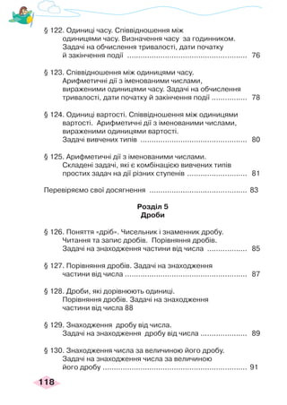 118
§ 122. Одиниці часу. Співвідношення між
одиницями часу. Визначення часу за годинником.
Задачі на обчислення тривалості, дати початку
й закінчення події ....................................................... 76
§ 123. Співвідношення між одиницями часу.
Арифметичні дії з іменованими числами,
вираженими одиницями часу. Задачі на обчислення
тривалості, дати початку й закінчення події .
................ 78
§ 124. Одиниці вартості. Співвідношення між одиницями
вартості. Арифметичні дії з іменованими числами,
вираженими одиницями вартості.
Задачі вивчених типів ................................................. 80
§ 125. Арифметичні дії з іменованими числами.
Складені задачі, які є комбінацією вивчених типів
простих задач на дії різних ступенів ............................ 81
Перевіряємо свої досягнення .
............................................ 83
Розділ 5
Дроби
§ 126. Поняття «дріб». Чисельник і знаменник дробу.
Читання та запис дробів. Порівняння дробів.
Задачі на знаходження частини від числа ................... 85
§ 127. Порівняння дробів. Задачі на знаходження
частини від числа ....................................................... 87
§ 128. Дроби, які дорівнюють одиниці.
Порівняння дробів. Задачі на знаходження
частини від числа 88
§ 129. Знаходження дробу від числа.
Задачі на знаходження дробу від числа ..................... 89
§ 130. Знаходження числа за величиною його дробу.
Задачі на знаходження числа за величиною
його дробу .................................................................. 91
 