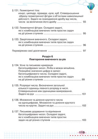 119
§ 131. Геометричні тіла:
конус, циліндр, піраміда, куля, куб. Співвідношення
образу геометричної фігури з об’єктами навколишньої
дійсності. Задачі на знаходження дробу від числа,
числа за величиною його дробу ................................. 93
§ 132. Геометричні фігури. Складені задачі,
які є комбінацією вивчених типів простих задач
на дії різних ступенів ................................................... 95
§ 133. Закріплення вивченого. Складені задачі,
які є комбінацією вивчених типів простих задач
на дії різних ступенів ................................................... 96
Перевіряємо свої досягнення ............................................. 97
Розділ 6
Повторення вивченого за рік
§ 134. Усна та письмова нумерація
багатоцифрових чисел. Лічба в межах мільйона.
Позиційне значення цифри в записі
багатоцифрового числа. Складені задачі,
які є комбінацією вивчених типів простих задач
на дії різних ступенів ...................................................99
§ 135. Розрядні числа. Визначення загальної
кількості одиниць певного розряду в числі.
Співвідношення між одиницями вимірювання.
Задачі на рух ..............................................................101
§ 136. Множення та ділення круглого числа
на одноцифрове. Множення та ділення круглого
числа на кругле. Задачі на рух .
....................................102
§ 137. Письмове додавання та віднімання
багатоцифрових чисел. Складені задачі,
які є комбінацією вивчених типів простих
задач на дії різних ступенів .........................................103
 