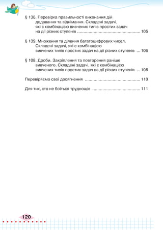 120
§ 138. Перевірка правильності виконання дій
додавання та віднімання. Складені задачі,
які є комбінацією вивчених типів простих задач
на дії різних ступенів ...................................................105
§ 139. Множення та ділення багатоцифрових чисел.
Складені задачі, які є комбінацією
вивчених типів простих задач на дії різних ступенів ....106
§ 108. Дроби. Закріплення та повторення раніше
вивченого. Складені задачі, які є комбінацією
вивчених типів простих задач на дії різних ступенів ....108
Перевіряємо свої досягнення .............................................110
Для тих, хто не боїться труднощів .......................................111
 