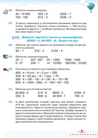 7
26.	 Обчисли значення виразів.
45 •10 000		 300 • 8		 3200 • 7
765 •100		 810 • 2		 2340 • 2
27.	 З одного аеропорту в протилежних напрямках вилетіли два
літаки. Швидкість першого літака становить — 245 км/год,
а швидкість другого — на 20 км/год більша. Яка відстань буде
між ними через 2 год?
Ділення круглого числа на одноцифрове
(8000 : 4, 64 000 : 4). Задачі на рух
§ 74.
28.	 Обчисли. До кожної рівності на множення склади по дві рів-
ності на ділення.
90 • 7	 270 • 3	 2100 • 4
29.	 Обчисліть значення виразів.
52 : 1	 	 507 : 507	 25 • 1000 7000 : 1000
0 : 27	 	 249 : 1	 14 • 10 000 390 000 : 10 000
30.	 Розгляньте й поясніть усні прийоми обчислень.
800 : 4 = 8 сот. : 4 = 2 сот. = 200
420 : 6 = 42 дес. : 6 = 7 дес. = 70
360 : 4 = (36 • 10) : 4 = (36 : 4) • 10 = 90
600 : 4 = (400 + 200) : 4 = 100 + 50 = 150
31.	 Обчисли усно й поясни свої дії.
60 000 : 6		 810 : 9	 9000 : 3		 6300 : 9
350 : 5		 900 : 6	 42 000 : 7		 700 : 5
32.	 Із двох залізничних станцій, відстань між якими становить
910 км, одночасно назустріч один одному вирушили два
електропотяги. Через 5 год вони зустрілися. Швидкість пер-
шого електропотяга становить 87 км/год. Знайди швидкість
другого електропотяга. Виконай схематичний рисунок до за-
дачі й склади вираз для її розв’язування. Склади й розв’яжи
обернену задачу, у якій потрібно дізнатися, через скільки го-
дин електропотяги зустрінуться.
 