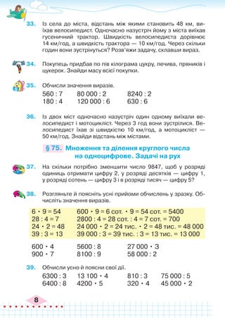 8
33.	 Із села до міста, відстань між якими становить 48 км, ви-
їхав велосипедист. Одночасно назустріч йому з міста виїхав
гусеничний трактор. Швидкість велосипедиста дорівнює
14 км/год, а швидкість трактора — 10 км/год. Через скільки
годин вони зустрінуться? Розв’яжи задачу, склавши вираз.
34.	 Покупець придбав по пів кілограма цукру, печива, пряників і
цукерок. Знайди масу всієї покупки.
35.	 Обчисли значення виразів.
560 : 7	 80 000 : 2		 8240 : 2
180 : 4	 120 000 : 6		 630 : 6
36.	 Із двох міст одночасно назустріч один одному виїхали ве-
лосипедист і мотоцикліст. Через 3 год вони зустрілися. Ве-
лосипедист їхав зі швидкістю 10 км/год, а мотоцикліст —
50 км/год. Знайди відстань між містами.
Множення та ділення круглого числа
на одноцифрове. Задачі на рух
§ 75.
37.	 На скільки потрібно зменшити число 9847, щоб у розряді
одиниць отримати цифру 2, у розряді десятків — цифру 1,
у розряді сотень — цифру 3 і в розряді тисяч — цифру 5?
38.	 Розгляньте й поясніть усні прийоми обчислень у зразку. Об-
числіть значення виразів.
6 • 9 = 54	 600 • 9 = 6 сот. • 9 = 54 сот. = 5400
28 : 4 = 7		 2800 : 4 = 28 сот. : 4 = 7 сот. = 700
24 • 2 = 48	 24 000 • 2 = 24 тис. • 2 = 48 тис. = 48 000
39 : 3 = 13	 39 000 : 3 = 39 тис. : 3 = 13 тис. = 13 000
600 • 4		 5600 : 8		 27 000 • З
900 • 7		 8100 : 9		 58 000 : 2
39.	 Обчисли усно й поясни свої дії.
6300 : 3	 13 100 • 4		 810 : 3	 75 000 : 5
6400 : 8	 4200 • 5		 320 • 4	 45 000 • 2
 