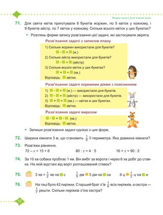 12
Форми запису розв’язання задач
71.	 Для свята квітів приготували 8 букетів жоржин, по 5 квіток у кожному, і
9 букетів айстр, по 7 квіток у кожному. Скільки всього квіток у цих букетах?
•	 Розглянь форми запису розв’язання цієї задачі, які застосували звірята.
		 	 Розв’язання задачі з записом плану
			 Розв’язання задачі окремими діями з поясненням
			 Розв’язання задачі виразом
•	 Запиши розв’язання задачі однією з цих форм.
72.	 Ширина кімнати 3 м, що становить
1
6 її периметра. Яка довжина кімнати?
73.	 Розв’яжи рівняння.
	72 – х = 15 + 6			 80 : х = 4 · 5		 16 + х = 90 : 2
74.	 За 10 хв собака пробігає 1 км. Він вибіг за ворота і через 6 хв добіг до став-
ка. На якій відстані від воріт розташований ставок?
75.	 	 3 хв ˃
1
2 хв на с 	
1
5 дм 3 дм на см	 6 ц
1
2 ц на кг
76.	 	 На таці було 42 пиріжки. Старший брат з’їв
1
6 всіх пиріжків, а сестра —
		
1
7 решти. Скільки пиріжків з’їла сестра?
1) Скільки жоржин використали для букетів?
	 · = (ж.)
2) Скільки айстр використали для букетів?
	 · = (айстр)
3) Скільки всього квіток у цих букетах?
	 + = (кв.)
Відповідь: квітки.
1) · = (ж.) — використали для букетів.
2) · = (айстр) — використали для букетів.
3) + = (кв.) — квітки в цих букетах.
Відповідь: квітки.
· + · (кв.)
Відповідь: квітки.
 