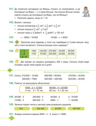 22
141.	До космічної експедиції на Місяць готують m космонавтів, а до
експедиції на Марс — у 3 рази більше. На скільки більше космо-
навтів готують до експедиції на Марс, ніж на Місяць?
•	 Розв’яжи задачу, якщо m = 10.
142.	Визнач і запиши:
•	 скільки міліметрів в
1
5 см? в
1
5 дм? в
1
5 м?
•	 скільки секунд в
1
2 хв? у 2 хв?
•	 скільки годин у 3 добах? в
1
3 доби? у 120 хв?
143.				 x – 8000 = 10 000			 10 000 – x = 8000
144.	 	Протягом року ведмідь у стані сну перебуває в 3 рази менше часу,
ніж у стані активності. Скільки місяців спить ведмідь?
145.	 						
146.	 	 Дві корови за тиждень випивають 420 л води. Скільки літрів води
потрібно одній такій корові на 5 днів?
147.	(Усно). 512 000 – 12 000		 850 000 + 90 000		 370 000 – 40 000
		 300 000 + 7000 		 640 000 – 630 000		 625 000 – 20 000
148.	Поясни, як виконували обчислення.
149.	30 000 · 2		 200 000 · 4		 50 000 : 5		 0 : 70 000
15 000 : 3		 900 000 : 3		 6000 · 1		 1 · 54 000
150.	Запиши подані числа у вигляді суми розрядних доданків.
151.	Знайди значення виразу 9000 – k · 4, якщо k = 2000.
a 1600 140 000 570 000 40 000 95 000
b 1100 70 000 250 000 24 000 63 000
a – b
Множення і ділення чисел другого класу на одноцифрове число
4000 · 3 = 12 000		 80 000 : 4 = 20 000
4 тис. · 3 = 12 тис.	 80 тис. : 4 = 20 тис.
532			 604 000		 64 000		 640 000
 