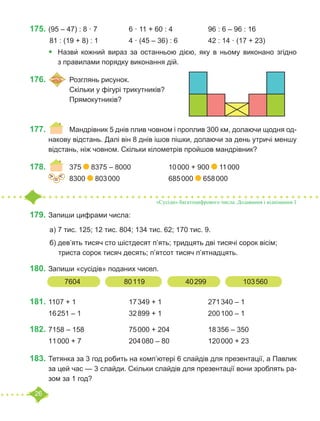 26
175.	(95 – 47) : 8 · 7		 6 · 11 + 60 : 4		 96 : 6 – 96 : 16
	81 : (19 + 8) : 1		 4 · (45 – 36) : 6		 42 : 14 · (17 + 23)
•	 Назви́ кожний вираз за останньою дією, яку в ньому виконано згідно
з правилами порядку виконання дій.
176.	 	Розглянь рисунок.
		 Скільки у фігурі трикутників?
		 Прямокутників?
177.	 	 Мандрівник 5 днів плив човном і проплив 300 км, долаючи щодня од-
накову відстань. Далі він 8 днів ішов пішки, долаючи за день утричі меншу
відстань, ніж човном. Скільки кілометрів пройшов мандрівник?
178.	 	 375 8375 – 8000		 10 000 + 900 11 000
		 8300 803 000			 685 000 658 000
179.	Запиши цифрами числа:
	а) 7 тис. 125; 12 тис. 804; 134 тис. 62; 170 тис. 9.
	б) дев’ять тисяч сто шістдесят п’ять; тридцять дві тисячі сорок вісім;
триста сорок тисяч десять; п’ятсот тисяч п’ятнадцять.
180.	Запиши «сусідів» поданих чисел.
181.	1107 + 1			 17 349 + 1			 271 340 – 1
16 251 – 1			 32 899 + 1			 200 100 – 1
182.	7158 – 158			 75 000 + 204		 18 356 – 350
11 000 + 7			 204 080 – 80		 120 000 + 23
183.	Тетянка за 3 год робить на комп’ютері 6 слайдів для презентації, а Павлик
за цей час — 3 слайди. Скільки слайдів для презентації вони зроблять ра-
зом за 1 год?
=
˃ ˂
«Сусіди» багатоцифрового числа. Додавання і віднімання 1
7604 		 80 119 		 40 299 		 103 560
 