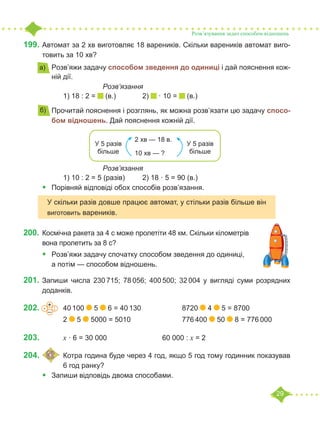 29
199.	Автомат за 2 хв виготовляє 18 вареників. Скільки вареників автомат виго-
товить за 10 хв?
•	 Розв’яжи задачу способом зведення до одиниці і дай пояснення кож-
ній дії.
			 	 Розв’язання
		 1) 18 : 2 = (в.)		 2) · 10 = (в.)
•	 Прочитай пояснення і розглянь, як можна розв’язати цю задачу спосо-
бом відношень. Дай пояснення кожній дії.
				 Розв’язання
		 1) 10 : 2 = 5 (разів)	 2) 18 · 5 = 90 (в.)
•	 Порівняй відповіді обох способів розв’язання.
200.	Космічна ракета за 4 с може пролетіти 48 км. Скільки кілометрів
вона пролетить за 8 с?
•	 Розв’яжи задачу спочатку способом зведення до одиниці,
а потім — способом відношень.
201.	Запиши числа 230 715; 78 056; 400 500; 32 004 у вигляді суми розрядних
доданків.
202.				 40 100 5 6 = 40 130			 8720 4 5 = 8700
		 2 5 5000 = 5010			 776 400 50 8 = 776 000
203.				 x · 6 = 30 000			 60 000 : x = 2
204.	 	Котра година буде через 4 год, якщо 5 год тому годинник показував
		 6 год ранку?
•	 Запиши відповідь двома способами.
Розв’язування задач способом відношень
а)
б)
2 хв — 18 в.
10 хв — ?
У 5 разів
більше
У 5 разів
більше
У скільки разів довше працює автомат, у стільки разів більше він
виготовить вареників.
+
–
· :
 