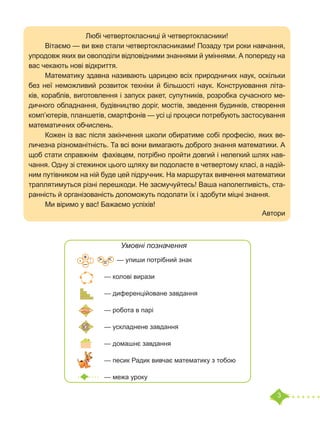 3
Любі четвертокласниці й четвертокласники!
	 Вітаємо — ви вже стали четвертокласниками! Позаду три роки навчання,
упродовж яких ви оволоділи відповідними знаннями й уміннями. А попереду на
вас чекають нові відкриття.
	 Математику здавна називають царицею всіх природничих наук, оскільки
без неї неможливий розвиток техніки й більшості наук. Конструювання літа-
ків, кораблів, виготовлення і запуск ракет, супутників, розробка сучасного ме-
дичного обладнання, будівництво доріг, мостів, зведення будинків, створення
комп’ютерів, планшетів, смартфонів — усі ці процеси потребують застосування
математичних обчислень.
	 Кожен із вас після закінчення школи обиратиме собі професію, яких ве-
личезна різноманітність. Та всі вони вимагають доброго знання математики. А
щоб стати справжнім фахівцем, потрібно пройти довгий і нелегкий шлях нав-
чання. Одну зі стежинок цього щляху ви подолаєте в четвертому класі, а надій-
ним путівником на ній буде цей підручник. На маршрутах вивчення математики
траплятимуться різні перешкоди. Не засмучуйтесь! Ваша наполегливість, ста-
ранність й організованість допоможуть подолати їх і здобути міцні знання.
	 Ми віримо у вас! Бажаємо успіхів!
	 Автори
Умовні позначення
— упиши потрібний знак
— колові вирази
— диференційоване завдання
— робота в парі
— ускладнене завдання
— домашнє завдання
— песик Радик вивчає математику з тобою
— межа уроку
=
˃ ˂
+
–
· :
 