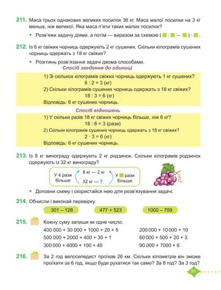 31
211.	Маса трьох однакових великих посилок 36 кг. Маса малої посилки на 3 кг
менша, ніж великої. Яка маса п’яти таких малих посилок?
•	 Розв’яжи задачу діями, а потім — виразом за схемою ( : – ) · .
212.	Із 6 кг свіжих чорниць одержують 2 кг сушених. Скільки кілограмів сушених
чорниць одержать з 18 кг свіжих?
•	 Розглянь розв’язання задачі двома способами.
	 	 1) Зі скількох кілограмів свіжих чорниць одержують 1 кг сушених?
					 6 : 2 = 3 (кг)
		 2) Скільки кілограмів сушених чорниць одержать з 18 кг свіжих?
					 18 : 3 = 6 (кг)
		 Відповідь: 6 кг сушених чорниць.
	 	 1) У скільки разів 18 кг свіжих чорниць більше, ніж 6 кг?
					 18 : 6 = 3 (рази)
		 2) Скільки кілограмів сушених чорниць одержать з 18 кг свіжих?
					 2 · 3 = 6 (кг)
		 Відповідь: 6 кг сушених чорниць.
213.	Із 8 кг винограду одержують 2 кг родзинок. Скільки кілограмів родзинок
одержують із 32 кг винограду?
•	 Доповни схему і скористайся нею для розв’язування задачі.
214.	Обчисли і виконай перевірку.	
215.	 	 Кожну суму запиши як одне число.
		 400 000 + 30 000 + 1000 + 20 + 5		 200 000 + 10 000 + 10
		 500 000 + 2000 + 400 + 30 + 1			 60 000 + 500 + 20 + 3
		 300 000 + 4000 + 100 + 40			 90 000 + 7000 + 6		
216.	 	 За 2 год велосипедист проїхав 26 км. Скільки кілометрів він зможе
		 проїхати за 6 год, якщо буде рухатися так само? За 8 год? За 3 год?
Спосіб зведення до одиниці
Спосіб відношень
8 кг — 2 кг
32 кг — ?
У 4 рази
більше
У рази
більше
301 – 128		 477 + 523		 1000 – 709
 