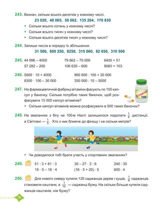 36
243.	Визнач, скільки всього десятків у кожному числі.
		 23 020, 48 065, 50 062, 135 204, 170 830
•	 Скільки всього сотень у кожному числі?
•	 Скільки всього тисяч у кожному числі?
•	 Скільки всього десятків тисяч у кожному числі?
244.	Запиши числа в порядку їх збільшення.
		 31 506, 800 250, 8250, 315 060, 82 050, 310 506
245.	44 996 – 4000		 79 862 – 70 000 		 6400 + 51
57 282 – 200		 106 630 – 600		 9060 + 103
246.	5000 · 10 + 4000			 900 000 : 100 + 20 000
8300 · 100 – 30 000		 350 000 : 10 – 5000
247.	На фармацевтичній фабриці вітаміни фасують по 100 кап-
сул у баночку. Скільки потрібно таких баночок, щоб роз-
фасувати 15 000 капсул вітамінів?
•	 Скільки капсул вітамінів можна розфасувати в 500 таких баночок?
248.	На змаганнях з бігу на 100 м Насті залишилося подолати
1
4   дистанції,
а Світлані —
1
5 . Хто з них ближче до фінішу і на скільки метрів?
•	 Чи доводилося тобі брати участь у спортивних змаганнях?
249.	 	 51 : 3 + 81 : 3		 30 – 27 · 2 : 6		 240 : 30
		 19 · 5 – 18 · 4		 (16 · 5 + 20) : 5		 600 : 4
250.	 	 Для нового скверу купили 120 саджанців дерев і кущів.
1
6 саджанців
становили каштани, а
1
10 — саджанці бузку. На скільки більше купили сад-
жанців каштанів, ніж бузку?
 