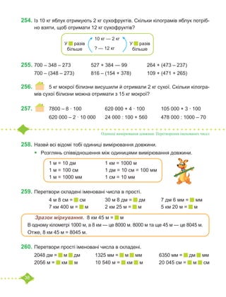 38
254.	Із 10 кг яблук отримують 2 кг сухофруктів. Скільки кілограмів яблук потріб-
но взяти, щоб отримати 12 кг сухофруктів?
255.	700 – 348 – 273		 527 + 384 — 99		 264 + (473 – 237)
700 – (348 – 273) 		 816 – (154 + 378)		 109 + (471 + 265)
256.	 	 5 кг мокрої білизни висушили й отримали 2 кг сухої. Скільки кілогра-
мів сухої білизни можна отримати з 15 кг мокрої?
257.	 	 7800 – 8 · 100 		 620 000 + 4 · 100		 105 000 + 3 · 100	
		 620 000 – 2 · 10 000	 24 000 : 100 + 560	 478 000 : 1000 – 70
Одиниці вимірювання довжини. Перетворення іменованих чисел
258.	Назви́ всі відомі тобі одиниці вимірювання довжини.
•	 Розглянь співвідношення між одиницями вимірювання довжини.
		 1 м = 10 дм			 1 км = 1000 м
		 1 м = 100 см		 1 дм = 10 см = 100 мм
		 1 м = 1000 мм		 1 см = 10 мм
259.	Перетвори складені іменовані числа в прості.
		 4 м 8 см = см		 30 м 8 дм = дм		 7 дм 6 мм = мм
		 7 км 400 м = м		 2 км 25 м = м		 5 км 20 м = м
	 Зразок міркування. 8 км 45 м = м
В одному кілометрі 1000 м, а 8 км — це 8000 м. 8000 м та ще 45 м — це 8045 м.
Отже, 8 км 45 м = 8045 м.
260.	Перетвори прості іменовані числа в складені.
2048 дм = м дм	 1325 мм = м мм	 6350 мм = дм мм
2056 м = км м	 10 540 м = км м	 20 045 см = м см
10 кг — 2 кг
? — 12 кг
У разів
більше
У разів
більше
 