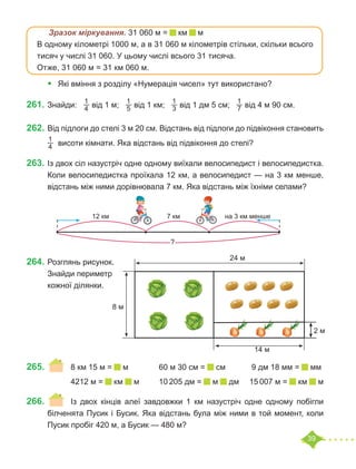 39
	 Зразок міркування. 31 060 м = км м
В одному кілометрі 1000 м, а в 31 060 м кілометрів стільки, скільки всього
тисяч у числі 31 060. У цьому числі всього 31 тисяча.
Отже, 31 060 м = 31 км 060 м.
•	 Які вміння з розділу «Нумерація чисел» тут використано?
261.	Знайди:
1
4 від 1 м;
1
5 від 1 км;
1
3 від 1 дм 5 см;
1
7 від 4 м 90 см.
262.	Від підлоги до стелі 3 м 20 см. Відстань від підлоги до підвіконня становить
1
4  висоти кімнати. Яка відстань від підвіконня до стелі?
263.	Із двох сіл назустріч одне одному виїхали велосипедист і велосипедистка.
Коли велосипедистка проїхала 12 км, а велосипедист — на 3 км менше,
відстань між ними дорівнювала 7 км. Яка відстань між їхніми селами?
264.	Розглянь рисунок.
Знайди периметр
кожної ділянки.
265.	 	 8 км 15 м = м		 60 м 30 см = см	 9 дм 18 мм = мм
		 4212 м = км м	 10 205 дм = м дм	 15 007 м = км м
266.	 	 Із двох кінців алеї завдовжки 1 км назустріч одне одному побігли
білченята Пусик і Бусик. Яка відстань була між ними в той момент, коли
Пусик пробіг 420 м, а Бусик — 480 м?
7 км
?
на 3 км менше
12 км
24 м
14 м
2 м
8 м
 