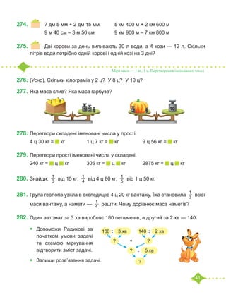 41
274.	 	 7 дм 5 мм + 2 дм 15 мм		 5 км 400 м + 2 км 600 м
		 9 м 40 см – 3 м 50 см		 9 км 900 м – 7 км 800 м
275.	 	 Дві корови за день випивають 30 л води, а 4 кози — 12 л. Скільки
літрів води потрібно одній корові і одній козі на 3 дні?
276.	(Усно). Скільки кілограмів у 2 ц? У 8 ц? У 10 ц?
277.	Яка маса слив? Яка маса гарбуза?
	
278.	Перетвори складені іменовані числа у прості.
4 ц 30 кг = кг		 1 ц 7 кг = кг		 9 ц 56 кг = кг
279.	Перетвори прості іменовані числа у складені.
240 кг = ц кг		 305 кг = ц кг		 2875 кг = ц кг
280.	Знайди:
1
3  від 15 кг;
1
4  від 4 ц 80 кг;
1
5  від 1 ц 50 кг.
281.	Група геологів узяла в експедицію 4 ц 20 кг вантажу. Їжа становила
1
3  всієї
маси вантажу, а намети —
1
4  решти. Чому дорівнює маса наметів?
282.	Один автомат за 3 хв виробляє 180 пельменів, а другий за 2 хв — 140.
•	 Допоможи Радикові за
початком умови задачі
та схемою міркування
відтворити зміст задачі.
•	 Запиши розв’язання задачі.
Міри маси — 1 кг, 1 ц. Перетворення іменованих чисел
5 2 1 2 10
1
180 3 хв 140 2 хв
? ?
? 5 хв
?
: :
+
.
 
