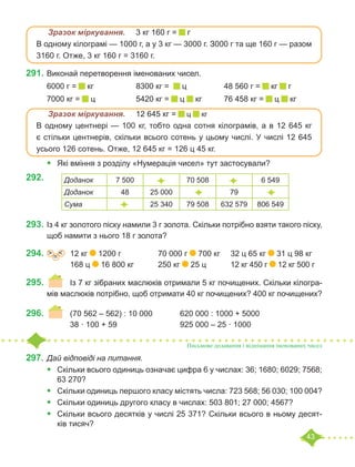 43
	 Зразок міркування.	 3 кг 160 г = г
В одному кілограмі — 1000 г, а у 3 кг — 3000 г. З000 г та ще 160 г — разом
3160 г. Отже, 3 кг 160 г = 3160 г.
291.	Виконай перетворення іменованих чисел.
6000 г = кг		 8300 кг = ц		 48 560 г = кг г 	
7000 кг = ц		 5420 кг = ц кг 	 76 458 кг = ц кг
	 Зразок міркування.	 12 645 кг = ц кг
В одному центнері — 100 кг, тобто одна сотня кілограмів, а в 12 645 кг
є стільки центнерів, скільки всього сотень у цьому числі. У числі 12 645
усього 126 сотень. Отже, 12 645 кг = 126 ц 45 кг.
•	 Які вміння з розділу «Нумерація чисел» тут застосували?
292.	
293.	Із 4 кг золотого піску намили 3 г золота. Скільки потрібно взяти такого піску,
щоб намити з нього 18 г золота?
294.	 =
˃ ˂ 	 12 кг 1200 г		 70 000 г 700 кг	 32 ц 65 кг 31 ц 98 кг
		 168 ц 16 800 кг		 250 кг 25 ц	 12 кг 450 г 12 кг 500 г
295.	 	 Із 7 кг зібраних маслюків отримали 5 кг почищених. Cкільки кілогра-
мів маслюків потрібно, щоб отримати 40 кг почищених? 400 кг почищених?
296.	 	 (70 562 – 562) : 10 000		 620 000 : 1000 + 5000
		 38 · 100 + 59			 925 000 – 25 · 1000
297.	Дай відповіді на питання.
•	 	
Скільки всього одиниць означає цифра 6 у числах: 36; 1680; 6029; 7568;
63 270?
•	 Скільки одиниць першого класу містять числа: 723 568; 56 030; 100 004?
•	 	
Скільки одиниць другого класу в числах: 503 801; 27 000; 4567?
•	 	
Скільки всього десятків у числі 25 371? Скільки всього в ньому десят-
ків тисяч?
Доданок 7 500 70 508 6 549
Доданок 48 25 000 79
Сума 25 340 79 508 632 579 806 549
Письмове додавання і віднімання іменованих чисел
 