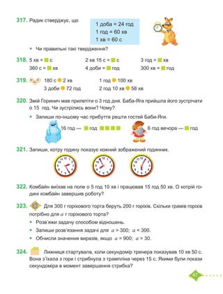 47
317.	Радик стверджує, що
						
•	 Чи правильні такі твердження?
318.	5 хв = с			 2 хв 15 с = с		 3 год = хв
360 с = хв		 4 доби = год		 300 хв = год
319.	 =
˃ ˂ 	 180 с 2 хв		 1 год 100 хв
		 3 доби 72 год		 2 год 10 хв 58 хв
320.	Змій Горинич мав прилетіти о 3 год дня. Баба-Яга прийшла його зустрічати
о 15  год. Чи зустрілись вони? Чому?
•	 Запиши по-іншому час прибуття решти гостей Баби-Яги.
			 16 год — год 		 6 год вечора — год
321.	Запиши, котру годину показує кожний зображений годинник.
	
322.	Комбайн виїхав на поле о 5 год 10 хв і працював 15 год 50 хв. О котрій го-
дині комбайн завершив роботу?
323.		 	Для 300 г горіхового торта беруть 200 г горіхів. Скільки грамів горіхів
потрібно для а г горіхового торта?
•	 Розв’яжи задачу способом відношень.
•	 Запиши розв’язання задачі для а > 300; а < 300.
•	 	
Обчисли значення виразів, якщо а = 900; а = 30.
324.	 	 Лижниця стартувала, коли секундомір тренера показував 10 хв 50 с.
Вона з’їхала з гори і стрибнула з трампліна через 15 с. Якими були покази
секундоміра в момент завершення стрибка?
1 доба = 24 год
1 год = 60 хв
1 хв = 60 с
 