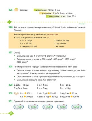 48
325.	 	 Запиши:
Століття
326.	Які ти знаєш одиниці вимірювання часу? Назви́ їх від найменшої до най-
більшої.
	
327.		
(Усно).
•	 Скільки років має 1 століття? 5 століть? 10 століть?
•	 	
Скільки століть становить 800 років? 1000 років? 1500 років?
2000 років?
328.	Геній українського народу Тарас Шевченко народився в 1814 році.
•	 Скільки повних століть минуло від початку літочислення до дня його
народження? У якому столітті він народився?
•	 Скільки повних століть пройшло від початку літочислення до сьогодні?
•	 Скільки вже пройшло років ХХІ століття?
329.	2 доби – 13 год		 3 р. + 4 міс.			 1 ст. – 25 р.
3 доби + 6 год		 2 р. – 7 міс.			 2 ст. + 20 р.
330.	 =
˃ ˂ 	 1 ст. 250 р.	 1 міс. 5 діб 25 діб 	 3 год 5 хв 35 хв
		 1 р. 360 діб 	 1 доба 6 год 30 год	 1 год 20 хв 120 хв
331.	Прочитай по-різному час на електронних годинниках.
у хвилинах: 180 с; 3 год
		 у годинах: 2 доби 5 год; 420 хв	
			 у секундах: 4 хв; 3 хв 20 с
	 Великі проміжки часу вимірюють у століттях. 	
	 Століття коротко позначають так: ст.
		 1 ст. = 100 р.				 1 доба = 24 год
		 1 р. = 12 міс. 				 1 год = 60 хв
		 1 тиждень = 7 діб				 1 хв = 60 с
 