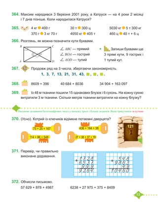 53
364.	Максим народився 3 березня 2001 року, а Катруся — на 4 роки 2 місяці
і 7 днів пізніше. Коли народилася Катруся?
365.	 =
˃ ˂ 	 4 кг 400 г			 30 т 300 ц		 5030 кг 5 т 300 кг
		 370 г 3 кг 70 г		 4050 кг 405 т		 460 ц 40 т + 6 ц
366.	Розглянь, як можна позначити кути буквами.
					 ABC — прямий
					 BOA — гострий
					 AOD — тупий
367.	 	Продовж ряд на 3 числа, зберігаючи закономірність.
1, 3, 7, 13, 21, 31, 43, , , .
368.	 	 8609 + 396		 40 684 + 8036		 34 904 + 163 097
369.	 	 Із 48 м тканини пошили 15 однакових блузок і 6 суконь. На кожну сукню
витратили 3 м тканини. Скільки метрів тканини витратили на кожну блузку?
Письмове додавання багатоцифрових чисел у випадку трьох і більше доданків. Види трикутників за кутами
370.	(Усно). Котрий із ключиків відімкне потаємні дверцята?
371.		
Перевір, чи правильно
виконане додавання.
372.	Обчисли письмово.
57 629 + 878 + 4987		 6238 + 27 975 + 375 + 8409
D
O
В С
А
•	 Запиши буквами ще
3 прямі кути, 9 гострих і
1 тупий кут.	
121
75 + 25 + 167
114 + 86 + 548
436 + 164 + 38
27 + 38 + 37 + 19
 