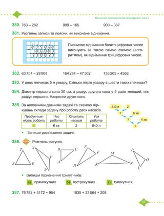 55
Письмове віднімання багатоцифрових чисел
380.	763 – 282			 809 – 165			 900 – 387
381.	Розглянь записи та поясни, як виконане віднімання.
Письмове віднімання багатоцифрових чисел
виконують за такою самою схемою (алго-
ритмом), як віднімання трицифрових чисел.
382.	63 757 – 28 908		 164 284 – 47 562		 753 205 – 4568
383.	У двох глечиках 5 л узвару. Скільки літрів узвару в шести таких глечиках?
384.	Діаметр першого кола 30 см, а радіус другого кола у 5 разів менший, ніж
радіус першого. Накресли друге коло.
385.	За неповними давними задачі та схемою мір-
кувань склади задачу про роботу двох насосів.
• Запиши розв’язання задачі.
386.	 	Розглянь рисунок.
• Випиши позначення трикутників:
прямокутних		 гострокутних		 тупокутних.
387.	76 782 + 3172 + 954		 1835 + 23 064 + 208
? 6 хв
? 4 хв
?
840 л 2
Продуктив-
ність роботи
Час
роботи
Кількість
насосів
Уся
робота
6 хв 2 840 л
D
E
F
В С
А
P
O
L
N
K
M
X
V
R
E
S
T
а) б) в)
 
