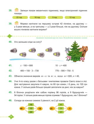 8
38.	 	 	 Запиши покази механічного годинника, якщо електронний годинник
показує:
	
39.	 	 Моряки налічили на першому острові 42 пінгвіни, на другому —
у 3 рази менше, а на третьому — у 2 рази більше, ніж на другому. Скільки
всього пінгвінів налічили моряки?
Додавання і віднімання круглих чисел. Позатабличне множення і ділення
40.	 	
Хто залишив сліди на снігу?
41.	 			 х · 100 = 800				 10 · х = 400
42.	 			 460 + 150 · 3 – 730			 770 – 580 + 750 : 5
43.	 Обчисли значення виразів m – n та m : n, якщо m = 600, n = 40.
44.	 Учні 4-го класу разом з батьками і вчителями провели Свято осені в лісі.
Для частування закупили 4 кавуни, по 60 грн кожен, і 6 динь, по 120 грн
кожна. У скільки разів більше грошей заплатили за дині, ніж за кавуни?
45.	 8 білочок розділили між собою порівну 96 горіхів, а 9 бурундучків —
54 горіхи. У скільки разів менше горіхів отримав 1 бурундучок, ніж 1 білочка?
46.	 Склади за кожною схемою 3 рівності, на 2 дії кожна.
22 год		 16 год		 5 год		 12 год
·18
48 :
16 4
24 2
12 3
25 · : 5
· 6
56 : 4
· 6 · 5
: 3
: 12
70 60
 